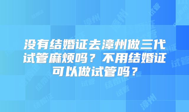 没有结婚证去漳州做三代试管麻烦吗?不用结婚证可以做试管吗?