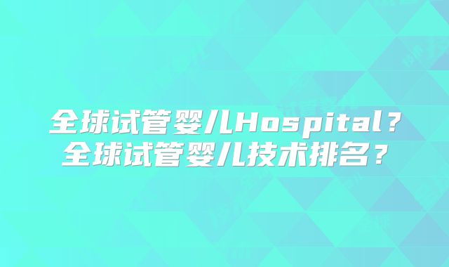 全球试管婴儿Hospital？全球试管婴儿技术排名？
