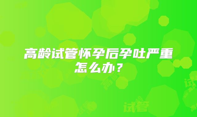 高龄试管怀孕后孕吐严重怎么办？