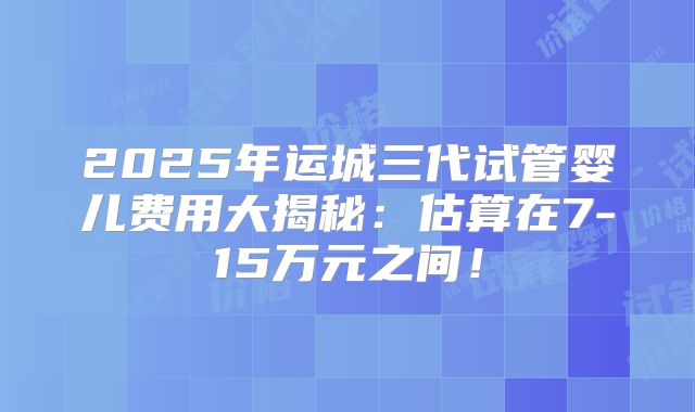2025年运城三代试管婴儿费用大揭秘：估算在7-15万元之间！