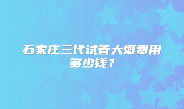石家庄三代试管大概费用多少钱?