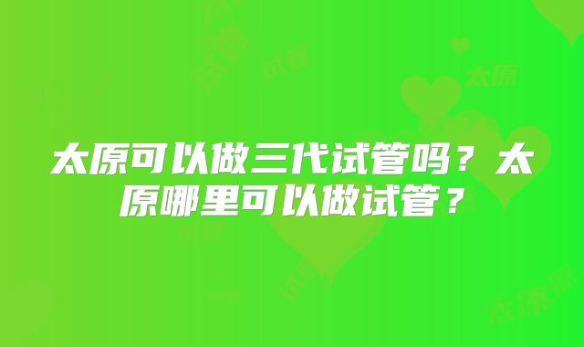 太原可以做三代试管吗？太原哪里可以做试管？