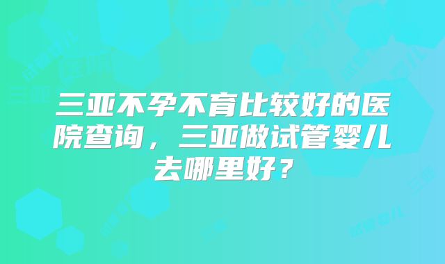 三亚不孕不育比较好的医院查询，三亚做试管婴儿去哪里好？