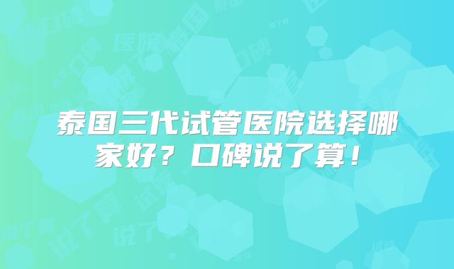 泰国三代试管医院选择哪家好？口碑说了算！
