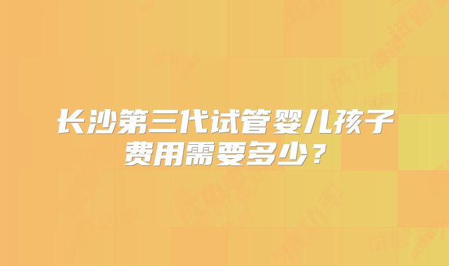 长沙第三代试管婴儿孩子费用需要多少？