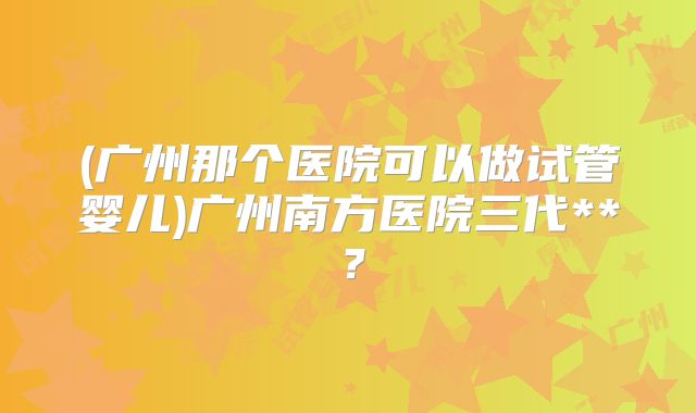 (广州那个医院可以做试管婴儿)广州南方医院三代**？