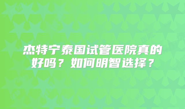 杰特宁泰国试管医院真的好吗？如何明智选择？