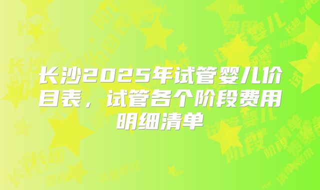 长沙2025年试管婴儿价目表，试管各个阶段费用明细清单