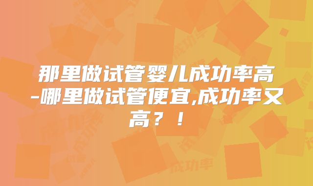 那里做试管婴儿成功率高-哪里做试管便宜,成功率又高？！