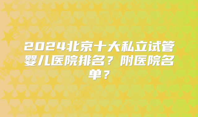 2024北京十大私立试管婴儿医院排名？附医院名单？