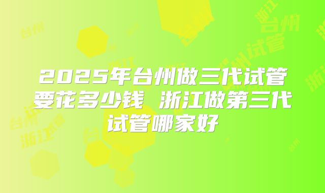 2025年台州做三代试管要花多少钱 浙江做第三代试管哪家好