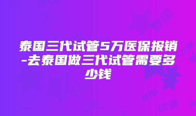 泰国三代试管5万医保报销-去泰国做三代试管需要多少钱