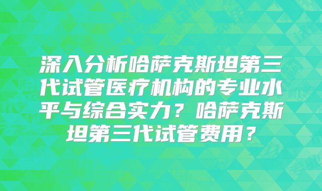深入分析哈萨克斯坦第三代试管医疗机构的专业水平与综合实力？哈萨克斯坦第三代试管费用？
