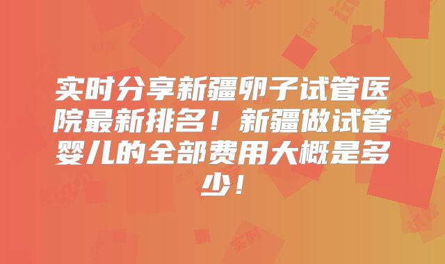实时分享新疆卵子试管医院最新排名！新疆做试管婴儿的全部费用大概是多少！