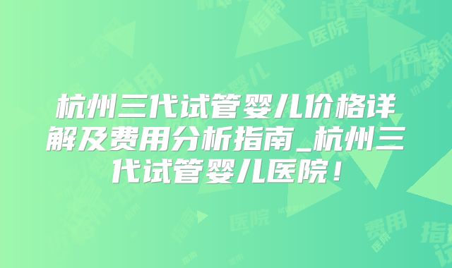 杭州三代试管婴儿价格详解及费用分析指南_杭州三代试管婴儿医院!