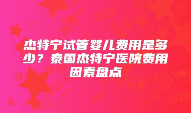 杰特宁试管婴儿费用是多少?泰国杰特宁医院费用因素盘点