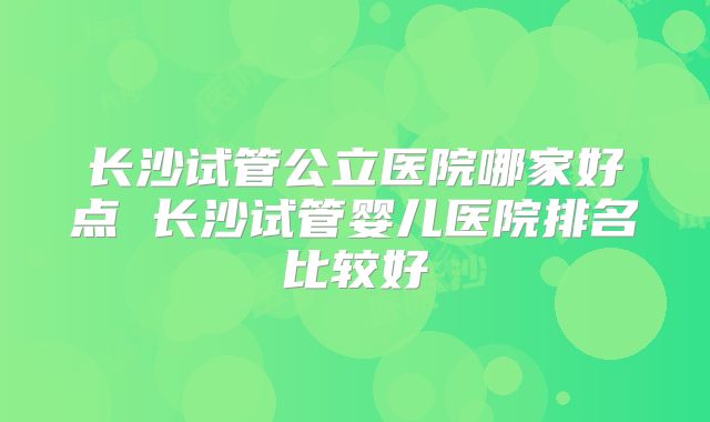 长沙试管公立医院哪家好点 长沙试管婴儿医院排名比较好
