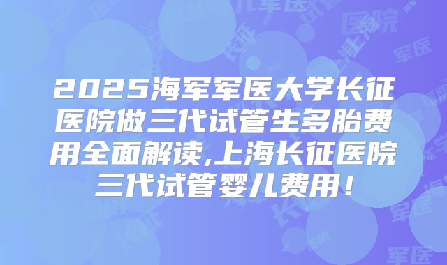 2025海军军医大学长征医院做三代试管生多胎费用全面解读,上海长征医院三代试管婴儿费用!