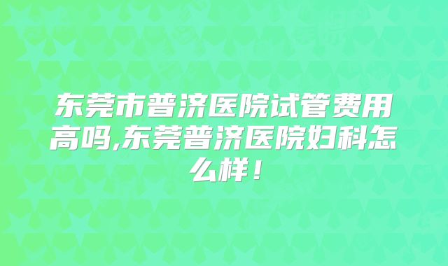 东莞市普济医院试管费用高吗,东莞普济医院妇科怎么样！