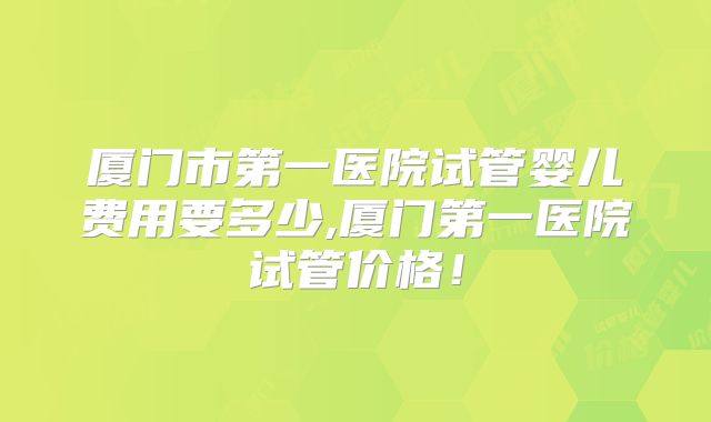 厦门市第一医院试管婴儿费用要多少,厦门第一医院试管价格！