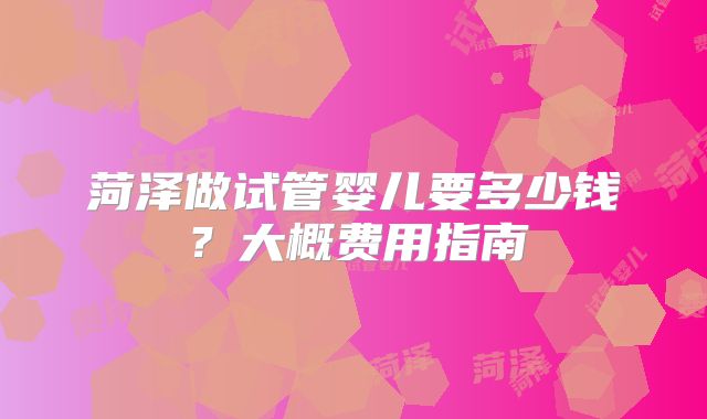 菏泽做试管婴儿要多少钱?大概费用指南