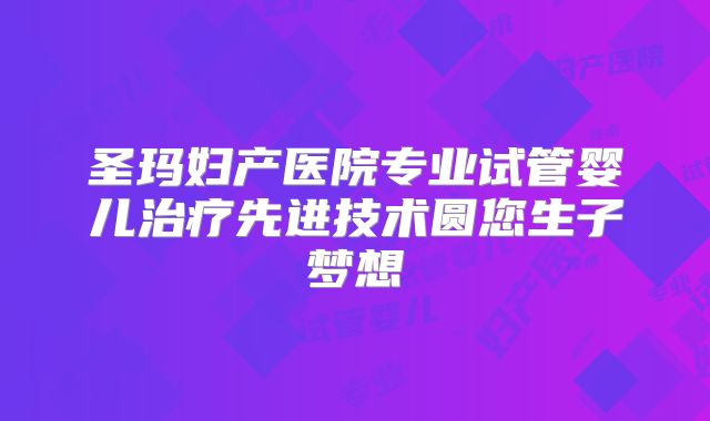 圣玛妇产医院专业试管婴儿治疗先进技术圆您生子梦想