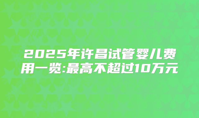 2025年许昌试管婴儿费用一览:最高不超过10万元