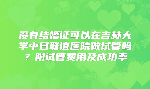 没有结婚证可以在吉林大学中日联谊医院做试管吗?附试管费用及成功率
