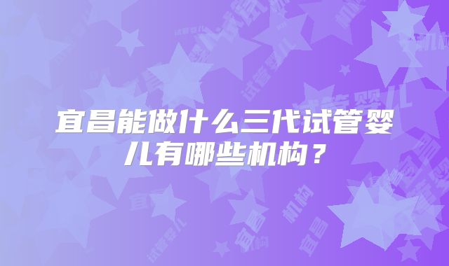 宜昌能做什么三代试管婴儿有哪些机构？