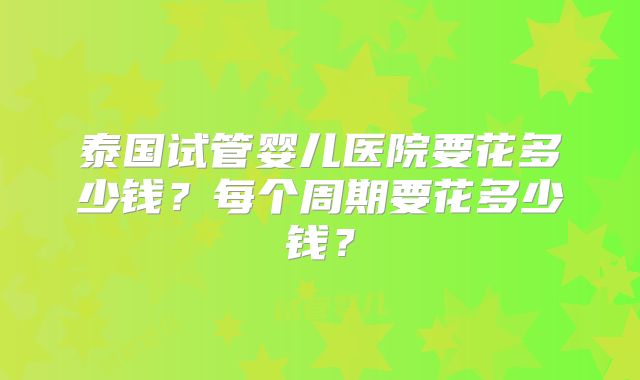 泰国试管婴儿医院要花多少钱？每个周期要花多少钱？