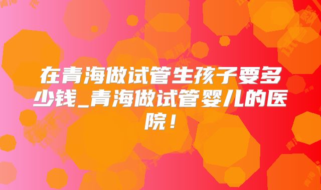在青海做试管生孩子要多少钱_青海做试管婴儿的医院!