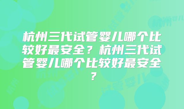 杭州三代试管婴儿哪个比较好最安全?杭州三代试管婴儿哪个比较好最安全?