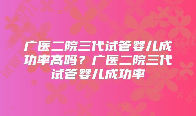 广医二院三代试管婴儿成功率高吗？广医二院三代试管婴儿成功率