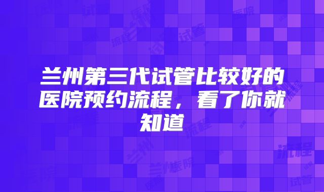 兰州第三代试管比较好的医院预约流程,看了你就知道