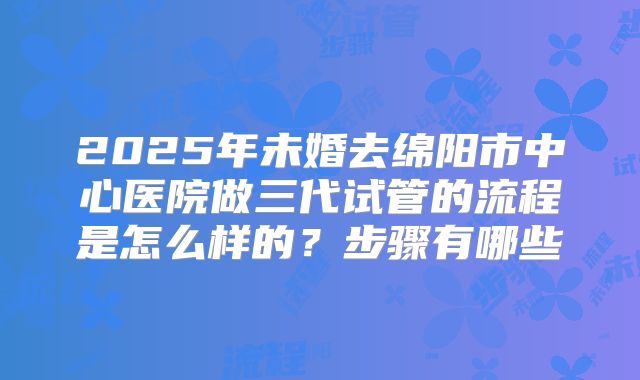 2025年未婚去绵阳市中心医院做三代试管的流程是怎么样的？步骤有哪些