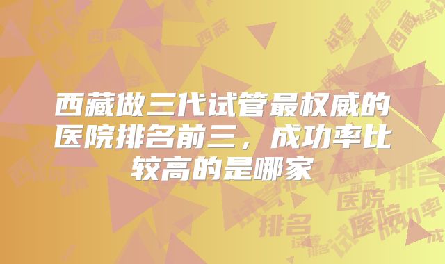 西藏做三代试管最权威的医院排名前三，成功率比较高的是哪家