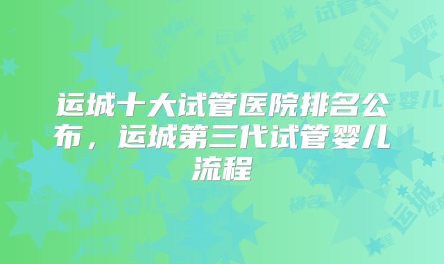 运城十大试管医院排名公布，运城第三代试管婴儿流程