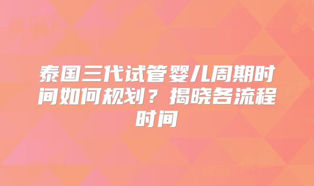 泰国三代试管婴儿周期时间如何规划？揭晓各流程时间