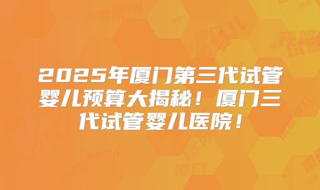2025年厦门第三代试管婴儿预算大揭秘！厦门三代试管婴儿医院！