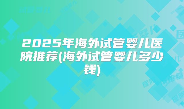 2025年海外试管婴儿医院推荐(海外试管婴儿多少钱)