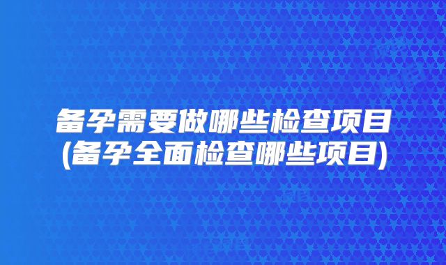 备孕需要做哪些检查项目(备孕全面检查哪些项目)