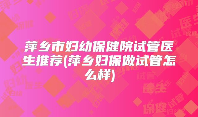 萍乡市妇幼保健院试管医生推荐(萍乡妇保做试管怎么样)