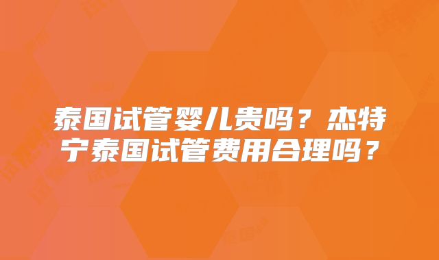 泰国试管婴儿贵吗？杰特宁泰国试管费用合理吗？