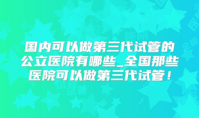 国内可以做第三代试管的公立医院有哪些_全国那些医院可以做第三代试管!