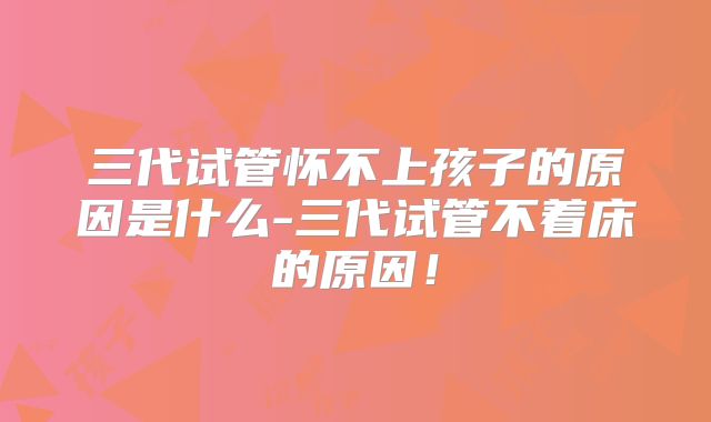 三代试管怀不上孩子的原因是什么-三代试管不着床的原因！