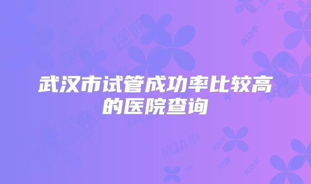 武汉市试管成功率比较高的医院查询