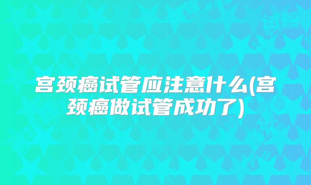 宫颈癌试管应注意什么(宫颈癌做试管成功了)