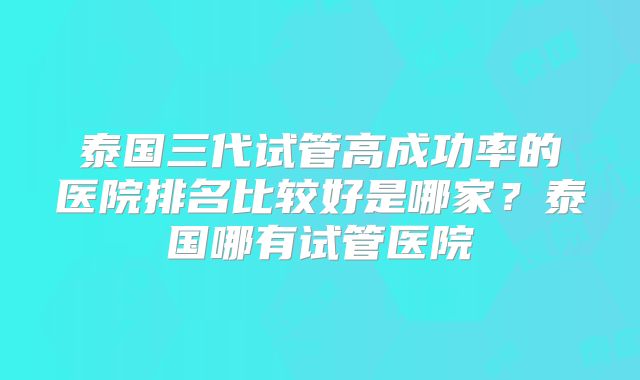 泰国三代试管高成功率的医院排名比较好是哪家?泰国哪有试管医院