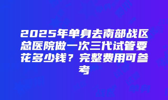 2025年单身去南部战区总医院做一次三代试管要花多少钱?完整费用可参考