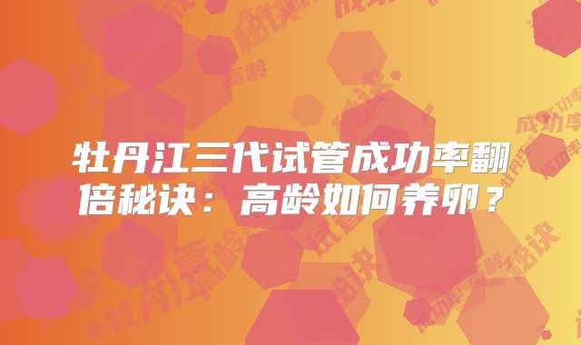 牡丹江三代试管成功率翻倍秘诀:高龄如何养卵?